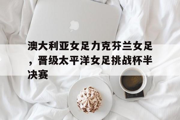 包含澳大利亚女足力克芬兰女足，晋级太平洋女足挑战杯半决赛的词条