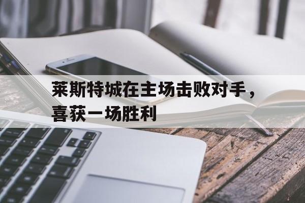C7娱乐官方网站-莱斯特城在主场击败对手，喜获一场胜利的简单介绍