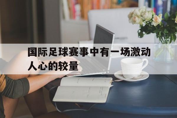 C7娱乐-国际足球赛事中有一场激动人心的较量(国际足球赛事中有一场激动人心的较量比赛)