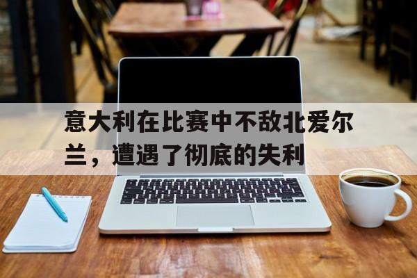 C7娱乐官方网站-意大利在比赛中不敌北爱尔兰，遭遇了彻底的失利的简单介绍