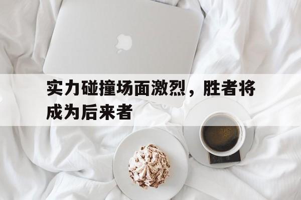 C7娱乐-实力碰撞场面激烈，胜者将成为后来者(比拼韧劲儿的同时也激发了选手们的斗志)